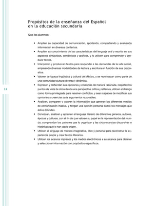 Propósitos de la enseñanza del Español
     en la educación secundaria

     Que los alumnos:


         •	 Amplíen su capacidad de comunicación, aportando, compartiendo y evaluando
            información en diversos contextos.
         •	 Amplíen su conocimiento de las características del lenguaje oral y escrito en sus
            aspectos sintácticos, semánticos y gráficos, y lo utilicen para comprender y pro-
            ducir textos.
         •	 Interpreten y produzcan textos para responder a las demandas de la vida social,
            empleando diversas modalidades de lectura y escritura en función de sus propó-
            sitos.
         •	 Valoren la riqueza lingüística y cultural de México, y se reconozcan como parte de
            una comunidad cultural diversa y dinámica.
         •	 Expresen y defiendan sus opiniones y creencias de manera razonada, respeten los
14          puntos de vista de otros desde una perspectiva crítica y reflexiva, utilicen el diálogo
            como forma privilegiada para resolver conflictos, y sean capaces de modificar sus
            opiniones y creencias ante argumentos razonables.
         •	 Analicen, comparen y valoren la información que generan los diferentes medios
            de comunicación masiva, y tengan una opinión personal sobre los mensajes que
            éstos difunden.
         •	 Conozcan, analicen y aprecien el lenguaje literario de diferentes géneros, autores,
            épocas y culturas, con el fin de que valoren su papel en la representación del mun-
            do; comprendan los patrones que lo organizan y las circunstancias discursivas e
            históricas que le han dado origen.
         •	 Utilicen el lenguaje de manera imaginativa, libre y personal para reconstruir la ex-
            periencia propia y crear textos literarios.
         •	 Utilicen los acervos impresos y los medios electrónicos a su alcance para obtener
            y seleccionar información con propósitos específicos.
 