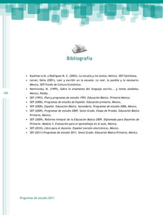 Bibliografía


          •	 Kaufman A.M. y Rodríguez M. E. (2003), La escuela y los textos, México, SEP/Santillana.
          •	 Lerner, Delia (2001), Leer y escribir en la escuela. Lo real, lo posible y lo necesario.
             México, SEP/Fondo de Cultura Económica.
          •	 Nemirovsky, M. (1999), Sobre la enseñanza del lenguaje escrito... y temas aledaños.
186          México, Paidós.
          •	 SEP (1993), Plan y programas de estudio 1993. Educación Básica. Primaria México.
          •	 SEP (2000), Programas de estudio de Español. Educación primaria, México.
          •	 SEP (2009), Español. Educación Básica. Secundaria. Programas de estudio 2006, México.
          •	 SEP (2009), Programas de estudio 2009. Sexto Grado. Etapa de Prueba. Educación Básica
             Primaria, México.
          •	 SEP (2009), Reforma Integral de la Educación Básica 2009. Diplomado para Docentes de
             Primaria. Módulo 3. Evaluación para el aprendizaje en el aula, México,
          •	 SEP (2010), Libro para el docente. Español (versión electrónica), México.
          •	 SEP (2011) Programas de estudio 2011. Sexto Grado. Educación Básica Primaria, México.




      Programas de estudio 2011
 