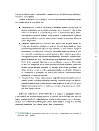 tos comunicativos reales en los cuales haya productos lingüísticos que satisfagan
diferentes necesidades.
        Durante el desarrollo de un proyecto didáctico las diferentes maneras de trabajo
que pueden ponerse en práctica son:


        •	 Trabajo en grupo. El docente favorece la participación de todos los integrantes del
            grupo a propósito de una actividad, propuesta o punto de vista. El valor de esta
            interacción reside en la oportunidad que brinda el planteamiento de un proble-
            ma nuevo para generar la reflexión de los alumnos, o para aprovechar diferentes
            respuestas u opiniones juveniles para enriquecer las oportunidades de reflexionar
            acerca del problema.
        •	 Trabajo en pequeños grupos. Organizados en equipos,2 los alumnos pueden en-
            frentar retos de escritura y lectura con un grado de mayor profundidad que el que
            pudieran lograr trabajando individual o grupalmente. En esta forma de trabajo se
            recuperan los momentos más importantes del aprendizaje escolar, ya que se pue-
            den confrontar con detalle sus perspectivas acerca de un problema y ampliar su
            catálogo de respuestas. En esta modalidad de trabajo los alumnos aprenden a res-                31
            ponsabilizarse de una tarea y a colaborar con otros aportando el máximo esfuerzo.
            Dentro de los proyectos didácticos se sugiere el trabajo cooperativo diferenciado;
            es decir, los integrantes de un equipo realizan actividades diferentes, pero coor-
            dinadas, para el logro de una tarea; por ejemplo, asumir roles simultáneos para
            dictar, escribir y corregir un texto. Aquí la capacidad de coordinación del docente
            es fundamental, ya que deberá dar instrucciones precisas y monitorear el trabajo
            colaborativo de manera simultánea.
        •	 Trabajo individual. Resulta útil para evaluar las posibilidades reales de los alumnos
            al leer o escribir un texto y conocer sus estilos y formas de trabajo; sus respues­
            tas individuales también pueden aprovecharse para iniciar la ejecución de estra­
            te­ ias encaminadas a resolver un problema, o bien para después comparar estrate-
              g
            gias en el trabajo colectivo.


        Si bien se pretende que preferentemente –a lo largo de la educación primaria
y secundaria– los alumnos tengan muchas y variadas oportunidades para elaborar
textos propios, la reflexión sobre la lengua escrita también requiere de momentos en
los que el docente modela el trabajo en función de los tipos de texto y de la práctica
social que se estudia. Este tipo de trabajo tiene dos variantes:



2
    	 Los equipos habrán de integrarse de acuerdo con las condiciones y posibilidades que se presenten en
      cada grupo, salón y escuela.
 