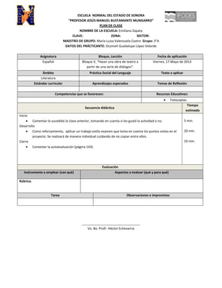 ESCUELA NORMAL DEL ESTADO DE SONORA
“PROFESOR JESÚS MANUEL BUSTAMANTE MUNGARRO”
PLAN DE CLASE
NOMBRE DE LA ESCUELA: Emiliano Zapata
CLAVE: ZONA: SECTOR:
MAESTRO DE GRUPO: María Luisa Valenzuela Castro Grupo: 3°A
DATOS DEL PRÁCTICANTE: Ocomeli Guadalupe López Velarde
Asignatura Bloque, Lección Fecha de aplicación
Español Bloque V, “Hacer una obra de teatro a
partir de una serie de diálogos”.
Viernes, 17 Mayo de 2013
Ámbito Práctica Social del Lenguaje Texto a aplicar
Literatura
Estándar curricular Aprendizajes esperados Temas de Reflexión
Competencias que se favorecen: Recursos Educativos:
Fotocopias.
Secuencia didáctica
Tiempo
estimado
Inicio
Comentar lo sucedido la clase anterior, tomando en cuenta si les gustó la actividad o no.
Desarrollo
Como reforzamiento, aplicar un trabajo estilo examen que toma en cuenta los puntos vistos en el
proyecto. Se realizará de manera individual cuidando de no copiar entre ellos.
Cierre
Contestar la autoevaluación (página 143).
5 min.
20 min.
10 min.
Evaluación
Instrumento a emplear (con qué) Aspectos a evaluar (qué y para qué)
Rúbrica.
Tarea Observaciones e imprevistos
________________________________
Vo. Bo. Profr. Héctor Echevarria
 