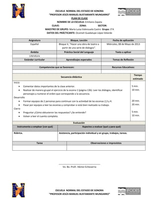 ESCUELA NORMAL DEL ESTADO DE SONORA
“PROFESOR JESÚS MANUEL BUSTAMANTE MUNGARRO”
PLAN DE CLASE
NOMBRE DE LA ESCUELA: Emiliano Zapata
CLAVE: ZONA: SECTOR:
MAESTRO DE GRUPO: María Luisa Valenzuela Castro Grupo: 3°A
DATOS DEL PRÁCTICANTE: Ocomeli Guadalupe López Velarde
Asignatura Bloque, Lección Fecha de aplicación
Español Bloque V, “Hacer una obra de teatro a
partir de una serie de diálogos”.
Miércoles, 08 de Mayo de 2013
Ámbito Práctica Social del Lenguaje Texto a aplicar
Literatura
Estándar curricular Aprendizajes esperados Temas de Reflexión
Competencias que se favorecen: Recursos Educativos:
Secuencia didáctica
Tiempo
estimado
Inicio
Comentar datos importantes de la clase anterior.
Realizar de manera grupal el ejercicio de la escena 1 (página 136). Leer los diálogos, identificar
personajes y numerar el orden que corresponde a la secuencia.
Desarrollo
Formar equipos de 2 personas para continuar con la actividad de las escenas 2,3 y 4.
Pasar por equipos a leer las escenas y comprobar si está bien realizado su trabajo.
Cierre
Preguntar ¿Cómo obtuvieron las respuestas? ¿Se entiende?
Volver a leer el cuento completo.
5 min.
10 min.
20 min.
20 min.
5 min.
10 min.
Evaluación
Instrumento a emplear (con qué) Aspectos a evaluar (qué y para qué)
Rúbrica. Asistencia, participación individual y en grupo, trabajos, tareas.
Tarea Observaciones e imprevistos
________________________________
Vo. Bo. Profr. Héctor Echevarria
ESCUELA NORMAL DEL ESTADO DE SONORA
“PROFESOR JESÚS MANUEL BUSTAMANTE MUNGARRO”
 