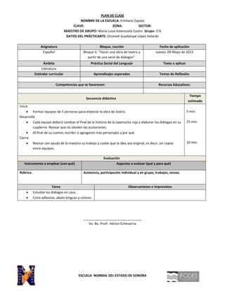 PLAN DE CLASE
NOMBRE DE LA ESCUELA: Emiliano Zapata
CLAVE: ZONA: SECTOR:
MAESTRO DE GRUPO: María Luisa Valenzuela Castro Grupo: 3°A
DATOS DEL PRÁCTICANTE: Ocomeli Guadalupe López Velarde
Asignatura Bloque, Lección Fecha de aplicación
Español Bloque V, “Hacer una obra de teatro a
partir de una serie de diálogos”.
Jueves, 09 Mayo de 2013
Ámbito Práctica Social del Lenguaje Texto a aplicar
Literatura
Estándar curricular Aprendizajes esperados Temas de Reflexión
Competencias que se favorecen: Recursos Educativos:
Secuencia didáctica
Tiempo
estimado
Inicio
Formar equipos de 5 personas para elaborar la obra de teatro.
Desarrollo
Cada equipo deberá cambiar el final de la historia de la caperucita roja y elaborar los diálogos en su
cuaderno. Revisar que no olviden las acotaciones.
Al final de su cuento, escribir si agregaron más personajes y por qué.
Cierre
Revisar con ayuda de la maestra su trabajo y cuidar que la idea sea original, es decir, sin copiar
entre equipos.
5 min.
25 min.
10 min.
Evaluación
Instrumento a emplear (con qué) Aspectos a evaluar (qué y para qué)
Rúbrica. Asistencia, participación individual y en grupo, trabajos, tareas.
Tarea Observaciones e imprevistos
Estudiar los diálogos en casa.
Cinta adhesiva, abate lenguas y colores.
________________________________
Vo. Bo. Profr. Héctor Echevarria
ESCUELA NORMAL DEL ESTADO DE SONORA
 