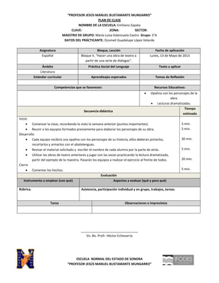 “PROFESOR JESÚS MANUEL BUSTAMANTE MUNGARRO”
PLAN DE CLASE
NOMBRE DE LA ESCUELA: Emiliano Zapata
CLAVE: ZONA: SECTOR:
MAESTRO DE GRUPO: María Luisa Valenzuela Castro Grupo: 3°A
DATOS DEL PRÁCTICANTE: Ocomeli Guadalupe López Velarde
Asignatura Bloque, Lección Fecha de aplicación
Español Bloque V, “Hacer una obra de teatro a
partir de una serie de diálogos”.
Lunes, 13 de Mayo de 2013
Ámbito Práctica Social del Lenguaje Texto a aplicar
Literatura
Estándar curricular Aprendizajes esperados Temas de Reflexión
Competencias que se favorecen: Recursos Educativos:
Opalina con los personajes de la
obra.
Lecturas dramatizadas.
Secuencia didáctica
Tiempo
estimado
Inicio
Comenzar la clase, recordando lo visto la semana anterior (puntos importantes).
Reunir a los equipos formados previamente para elaborar los personajes de su obra.
Desarrollo
Cada equipo recibirá una opalina con los personajes de su historia, ellos deberán pintarlos,
recortarlos y armarlos con el abatelenguas.
Revisar el material solicitado y escribir el nombre de cada alumno por la parte de atrás.
Utilizar las obras de teatro anteriores y jugar con las voces practicando la lectura dramatizada,
partir del ejemplo de la maestra. Pasarán los equipos a realizar el ejercicio al frente de todos.
Cierre
Comentar los hechos.
5 min.
5 min.
30 min.
5 min.
20 min.
5 min.
Evaluación
Instrumento a emplear (con qué) Aspectos a evaluar (qué y para qué)
Rúbrica. Asistencia, participación individual y en grupo, trabajos, tareas.
Tarea Observaciones e imprevistos
________________________________
Vo. Bo. Profr. Héctor Echevarria
ESCUELA NORMAL DEL ESTADO DE SONORA
“PROFESOR JESÚS MANUEL BUSTAMANTE MUNGARRO”
 