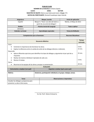 PLAN DE CLASE
NOMBRE DE LA ESCUELA: Emiliano Zapata
CLAVE: ZONA: SECTOR:
MAESTRO DE GRUPO: María Luisa Valenzuela Castro Grupo: 3°A
DATOS DEL PRÁCTICANTE: Ocomeli Guadalupe López Velarde
Asignatura Bloque, Lección Fecha de aplicación
Español Bloque V, “Hacer una obra de teatro a
partir de una serie de diálogos”.
Martes, 14 Mayo de 2013
Ámbito Práctica Social del Lenguaje Texto a aplicar
Literatura
Estándar curricular Aprendizajes esperados Temas de Reflexión
Competencias que se favorecen: Recursos Educativos:
Secuencia didáctica
Tiempo
estimado
Inicio
Comentar la importancia de dramatizar las obras.
Explicar la diferencia entre el cambio de estilo de los diálogos (directo o indirecto).
Desarrollo
Aplicar diferentes ejercicios para identificar los tipos de diálogos y argumentar el por qué de su
respuesta.
Realizar de manera individual 2 ejemplos de cada uno.
Revisar el trabajo.
Cierre
Reunirse en los equipos de las obras y ensayar su presentación.
5 min.
15 min.
25 min.
5 min.
20 min.
Evaluación
Instrumento a emplear (con qué) Aspectos a evaluar (qué y para qué)
Rúbrica. Asistencia, participación individual y en grupo, trabajos, tareas.
Tarea Observaciones e imprevistos
Estudiar los diálogos y prepararse para
presentar su obra el día Jueves.
________________________________
Vo. Bo. Profr. Héctor Echevarria
 