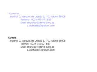 - Contacto:
. Madrid: C/ Marqués de Urquijo 6, 1ºC, Madrid 28008
Teléfono: 0034 915 591 639
Email: abogado@daniel-cano.es
d.luickhardt@legalium.com

Kontakt:
. Madrid: C/ Marqués de Urquijo 6, 1ºC, Madrid 28008
Teleffon: 0034 915 591 639
Email: abogado@daniel-cano.es
d.luickhardt@legalium.com

 