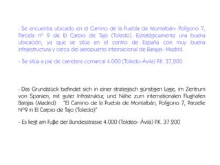 Se encuentra ubicado en el Camino de la Puebla de Montalbán- Polígono 7,
Parcela nº 9 de El Carpio de Tajo (Toledo). Estratégicamente una buena
ubicación, ya que se sitúa en el centro de España con muy buena
infraestructura y cerca del aeropuerto internacional de Barajas- Madrid.
-

- Se sitúa a pie de carretera comarcal 4.000 (Toledo-Ávila) P.K. 37,200.

Das Grundstück befindet sich in einer strategisch günstigen Lage, im Zentrum
von Spanien, mit guter Infrastruktur, und Nähe zum internationalen Flughafen
Barajas (Madrid)  “El Camino de la Puebla de Montalbán, Polígono 7, Parzelle
Nº9 in El Carpio de Tajo (Toledo)”
-

- Es liegt am Fuβe der Bundesstrasse 4.000 (Toldeo- Ávila) P.K. 37.200

 