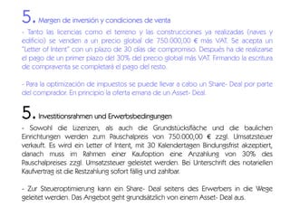 5.

Margen de inversión y condiciones de venta

- Tanto las licencias como el terreno y las construcciones ya realizadas (naves y
edificio) se venden a un precio global de 750.000,00 € más VAT. Se acepta un
“Letter of Intent” con un plazo de 30 días de compromiso. Después ha de realizarse
el pago de un primer plazo del 30% del precio global más VAT. Firmando la escritura
de compraventa se completará el pago del resto.
- Para la optimización de impuestos se puede llevar a cabo un Share- Deal por parte
del comprador. En principio la oferta emana de un Asset- Deal.

5.

Investitionsrahmen und Erwerbsbedingungen

- Sowohl die Lizenzen, als auch die Grundstücksfläche und die baulichen
Einrichtungen werden zum Pauschalpreis von 750.000,00 € zzgl. Umsatzsteuer
verkauft. Es wird ein Letter of Intent, mit 30 Kalendertagen Bindungsfrist akzeptiert,
danach muss im Rahmen einer Kaufoption eine Anzahlung von 30% des
Pauschalpreises zzgl. Umsatzsteuer geleistet werden. Bei Unterschrift des notariellen
Kaufvertrag ist die Restzahlung sofort fällig und zahlbar.
- Zur Steueroptimierung kann ein Share- Deal seitens des Erwerbers in die Wege
geleitet werden. Das Angebot geht grundsätzlich von einem Asset- Deal aus.

 