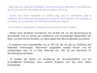 - Venta de finca rústica de 23.400m2, con licencia para el tratamiento y la separación
de los componentes reciclables de placas solares y térmicas.
- Existen dos naves industriales de 750m2 cada una, en condiciones para la
instalación de la maquinaria necesaria para el proceso de tratamiento de materiales, y
un edificio de dos plantas con 100m2 por planta para oficinas.
- Hay la opción de ejecutar un proyecto de una tercera nave industrial.
- Verkauf eines ländlichen Grundstücks von 23.400 m2, mit der Genehmigung als
Sammelstelle und zur Teilung der metallischen und recyclefähigen Bestandteile von
Solar- und thermischen Paneelen, um diese später dem Recyclingkreislauf zuzuführen.
- Es bestehen zwei Industriehallen von je 750 m2, die mit der, zur Aufteilung der
Materialien notwendigen, Maschinerie ausgestattet werden können und ein
zweistöckiges Haus mit je einer Wohnung von 100 m2 pro Stockwerk für
Verwaltungsräumlichkeiten.
- Es besteht die Option zur Erweiterung der Grundstücksfläche und die
anschlieβende Erarbeitung eines weiteren Projektes zum Bau einer dritten
Industriehalle.

 