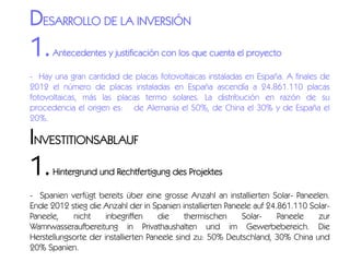 DESARROLLO DE LA INVERSIÓN

1.

Antecedentes y justificación con los que cuenta el proyecto

- Hay una gran cantidad de placas fotovoltaicas instaladas en España. A finales de
2012 el número de placas instaladas en España ascendía a 24.861.110 placas
fotovoltaicas, más las placas termo solares. La distribución en razón de su
procedencia el origen es:   de Alemania el 50%, de China el 30% y de España el
20%.

INVESTITIONSABLAUF

1.

Hintergrund und Rechtfertigung des Projektes

- Spanien verfügt bereits über eine grosse Anzahl an installierten Solar- Paneelen.
Ende 2012 stieg die Anzahl der in Spanien installierten Paneele auf 24.861.110 SolarPaneele,
nicht
inbegriffen
die
thermischen
SolarPaneele
zur
Wamrwasseraufbereitung in Privathaushalten und im Gewerbebereich. Die
Herstellungsorte der installierten Paneele sind zu: 50% Deutschland, 30% China und
20% Spanien.

 
