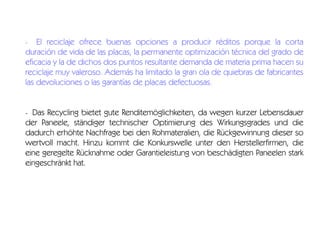 El reciclaje ofrece buenas opciones a producir réditos porque la corta
duración de vida de las placas, la permanente optimización técnica del grado de
eficacia y la de dichos dos puntos resultante demanda de materia prima hacen su
reciclaje muy valeroso. Además ha limitado la gran ola de quiebras de fabricantes
las devoluciones o las garantías de placas defectuosas.
-

Das Recycling bietet gute Renditemöglichkeiten, da wegen kurzer Lebensdauer
der Paneele, ständiger technischer Optimierung des Wirkungsgrades und die
dadurch erhöhte Nachfrage bei den Rohmateralien, die Rückgewinnung dieser so
wertvoll macht. Hinzu kommt die Konkurswelle unter den Herstellerfirmen, die
eine geregelte Rücknahme oder Garantieleistung von beschädigten Paneelen stark
eingeschränkt hat.
-

 