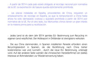 A partir de 2014 cada país estará obligado al reciclaje nacional por normativa
de la UE. La exportación de basura queda estrictamente prohibida.

-

Las placas instaladas en España, procedentes de China, requieren un
emplazamiento de reciclaje en España, ya que la reimportación a China hasta
ahora ha sido demasiado costosa y quedará prohibida a partir de 2014 por
normativa de la UE. Por el otro lado, los fabricantes chinos tienen un gran interés
en la materia prima para su reutilización.

-

Jedes Land ist ab dem Jahr 2014 gemäss EU- Bestimmung zum Recycling im
eigenen Land verpflichtet. Der Müllexport in Drittländer ist strengstens verboten.

-

Die aus China stammenden, in Spanien installierten Paneele erfordern einen
Recyclingstandort in Spanien, da die Rückführung nach China bisher
kostenintensiv war und nunmehr , durch die neue EU- Bestimmung, untersagt
wird. Auf der anderen Seite werden die chinesischen Herstellerfirmen ein starkes
Interesse an Rohmaterialien zur Wiederverwertung haben.
-

 