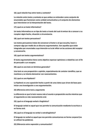 16) ¿qué relación hay entre texto y contexto?
La relación entre texto y contexto es que ambos se entienden como conjunto de
enunciados que funcionan como unidad comunicativa y el conjunto de elementos
que intervienen en la interpretación del texto.
17) ¿qué es un texto informativo?
Un texto informativo es un tipo de texto a través del cual el emisor da a conocer a su
receptor algún hecho, situación o circunstancia.
18) ¿qué son textos persuasivos?
Los textos persuasivos tratan de convencer al lector o al que escucha, hacer o
comprar algo por medio de un discurso argumentativo. Son aquellos que están
integrados por enunciados cuya intención es la de influir en las acciones del receptor
y convencerlo.
19) ¿qué son textos argumentativos?
El texto argumentativo tiene como objetivo expresar opiniones o rebatirlas con el fin
de persuadir a un receptor.
20) ¿qué es una tesis en términos generales?
Una tesis es una proposición u opinión, especialmente de carácter científico, que se
mantiene y se intenta demostrar con razonamientos.
21) ¿qué es una hipótesis?
La hipótesis es una suposición hecha a partir de unos datos que sirven de base para
iniciar una investigación o una argumentación.
22) diferencia entre tesis y argumento
La diferencia es que la tesis razona más el asunto o proposición escrita mientras que
el argumento es más razonamiento oral.
23) ¿qué es el lenguaje verbal o lingüístico?
El lenguaje verbal es aquel que nos permite la comunicación mediante la escritura o
en forma oral.
24) ¿qué es el lenguaje no verbal o extralingüístico?
El lenguaje no verbal es aquel que nos permite comunicarnos en forma corporal (no
se utilizan las palabras).
25) Diferencia entre expresión y comunicación?
 