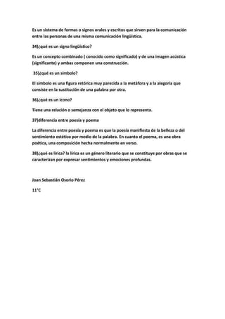 Es un sistema de formas o signos orales y escritos que sirven para la comunicación
entre las personas de una misma comunicación lingüística.
34)¿qué es un signo lingüístico?
Es un concepto combinado ( conocido como significado) y de una imagen acústica
(significante) y ambas componen una construcción.
35)¿qué es un símbolo?
El símbolo es una figura retórica muy parecida a la metáfora y a la alegoría que
consiste en la sustitución de una palabra por otra.
36)¿qué es un icono?
Tiene una relación o semejanza con el objeto que lo representa.
37)diferencia entre poesía y poema
La diferencia entre poesía y poema es que la poesía manifiesta de la belleza o del
sentimiento estético por medio de la palabra. En cuanto el poema, es una obra
poética, una composición hecha normalmente en verso.
38)¿qué es lirica? la lírica es un género literario que se constituye por obras que se
caracterizan por expresar sentimientos y emociones profundas.
Joan Sebastián Osorio Pérez
11°C
 