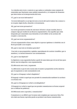 La relación entre texto y contexto es que ambos se entienden como conjunto de
enunciados que funcionan como unidad comunicativa y el conjunto de elementos
que intervienen en la interpretación del texto.
17) ¿qué es un texto informativo?
Un texto informativo es un tipo de texto a través del cual el emisor da a conocer a
su receptor algún hecho, situación o circunstancia.
18) ¿qué son textos persuasivos?
Los textos persuasivos tratan de convencer al lector o al que escucha, hacer o
comprar algo por medio de un discurso argumentativo. Son aquellos que están
integrados por enunciados cuya intención es la de influir en las acciones del
receptor y convencerlo.
19) ¿qué son textos argumentativos?
El texto argumentativo tiene como objetivo expresar opiniones o rebatirlas con el
fin de persuadir a un receptor.
20) ¿qué es una tesis en términos generales?
Una tesis es una proposición u opinión, especialmente de carácter científico, que se
mantiene y se intenta demostrar con razonamientos.
21) ¿qué es una hipótesis?
La hipótesis es una suposición hecha a partir de unos datos que sirven de base para
iniciar una investigación o una argumentación.
22) diferencia entre tesis y argumento
La diferencia es que la tesis razona más el asunto o proposición escrita mientras
que el argumento es más razonamiento oral.
23) ¿qué es el lenguaje verbal o lingüístico?
El lenguaje verbal es aquel que nos permite la comunicación mediante la escritura
o en forma oral.
24) ¿qué es el lenguaje no verbal o extralingüístico?
El lenguaje no verbal es aquel que nos permite comunicarnos en forma corporal
(no se utilizan las palabras).
25) Diferencia entre expresión y comunicación?
Comunicarse es as difícil o por lo menos más complejo que expresarse bien. Por
otro lado una buena expresión puedo no producir una buena comunicación.
 
