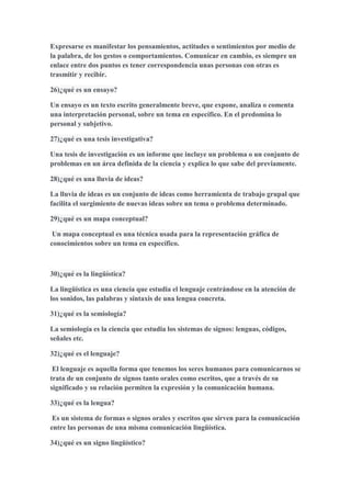 Expresarse es manifestar los pensamientos, actitudes o sentimientos por medio de
la palabra, de los gestos o comportamientos. Comunicar en cambio, es siempre un
enlace entre dos puntos es tener correspondencia unas personas con otras es
trasmitir y recibir.
26)¿qué es un ensayo?
Un ensayo es un texto escrito generalmente breve, que expone, analiza o comenta
una interpretación personal, sobre un tema en específico. En el predomina lo
personal y subjetivo.
27)¿qué es una tesis investigativa?
Una tesis de investigación es un informe que incluye un problema o un conjunto de
problemas en un área definida de la ciencia y explica lo que sabe del previamente.
28)¿qué es una lluvia de ideas?
La lluvia de ideas es un conjunto de ideas como herramienta de trabajo grupal que
facilita el surgimiento de nuevas ideas sobre un tema o problema determinado.
29)¿qué es un mapa conceptual?
Un mapa conceptual es una técnica usada para la representación gráfica de
conocimientos sobre un tema en específico.
30)¿qué es la lingüística?
La lingüística es una ciencia que estudia el lenguaje centrándose en la atención de
los sonidos, las palabras y sintaxis de una lengua concreta.
31)¿qué es la semiología?
La semiología es la ciencia que estudia los sistemas de signos: lenguas, códigos,
señales etc.
32)¿qué es el lenguaje?
El lenguaje es aquella forma que tenemos los seres humanos para comunicarnos se
trata de un conjunto de signos tanto orales como escritos, que a través de su
significado y su relación permiten la expresión y la comunicación humana.
33)¿qué es la lengua?
Es un sistema de formas o signos orales y escritos que sirven para la comunicación
entre las personas de una misma comunicación lingüística.
34)¿qué es un signo lingüístico?
 