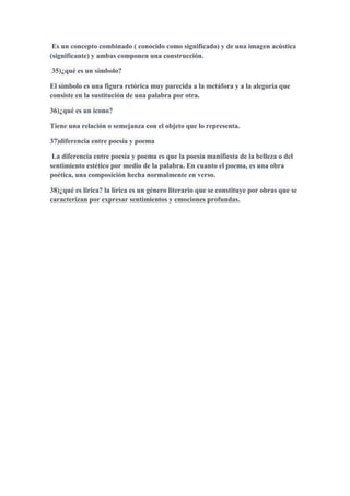 Es un concepto combinado ( conocido como significado) y de una imagen acústica
(significante) y ambas componen una construcción.
35)¿qué es un símbolo?
El símbolo es una figura retórica muy parecida a la metáfora y a la alegoría que
consiste en la sustitución de una palabra por otra.
36)¿qué es un icono?
Tiene una relación o semejanza con el objeto que lo representa.
37)diferencia entre poesía y poema
La diferencia entre poesía y poema es que la poesía manifiesta de la belleza o del
sentimiento estético por medio de la palabra. En cuanto el poema, es una obra
poética, una composición hecha normalmente en verso.
38)¿qué es lirica? la lírica es un género literario que se constituye por obras que se
caracterizan por expresar sentimientos y emociones profundas.
 