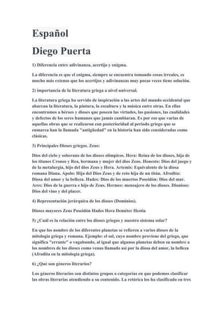 Español
Diego Puerta
1) Diferencia entre adivinanza, acertijo y enigma.
La diferencia es que el enigma, siempre se encuentra tomando cosas irreales, es
mucho más extenso que los acertijos y adivinanzas muy pocas veces tiene solución.
2) importancia de la literatura griega a nivel universal.
La literatura griega ha servido de inspiración a las artes del mundo occidental que
abarcan la literatura, la pintura, la escultura y la música entre otras. En ellas
encontramos a héroes y dioses que poseen las virtudes, las pasiones, las cualidades
y defectos de los seres humanos que jamás cambiaran. Es por eso que varias de
aquellas obras que se realizaron con posterioridad al periodo griego que se
enmarca han la llamada "antigüedad" en la historia han sido consideradas como
clásicas.
3) Principales Dioses griegos. Zeus:
Dios del cielo y soberano de los dioses olímpicos. Hera: Reina de los dioses, hija de
los titanes Cronos y Rea, hermana y mujer del dios Zeus. Honesto: Dios del juego y
de la metalurgia, hijo del dios Zeus y Hera. Artemis: Equivalente de la diosa
romana Diana. Apolo: Hija del Dios Zeus y de reto hija de un titán. Afrodita:
Diosa del amor y la belleza. Hades: Dios de los muertos Poseidón: Dios del mar.
Ares: Dios de la guerra e hijo de Zeus. Hermes: mensajero de los dioses. Dionisos:
Dios del vino y del placer.
4) Representación jerárquica de los dioses (Dominios).
Dioses mayores Zeus Poseidón Hades Hera Deméter Hestia
5) ¿Cuál es la relación entre los dioses griegos y nuestro sistema solar?
En que los nombre de los diferentes planetas se refieren a varios dioses de la
mitología griega y romana. Ejemplo: el sol, cuyo nombre proviene del griego, que
significa "errante" o vagabundo, al igual que algunos planetas deben su nombre a
los nombres de los dioses como venus llamado así por la diosa del amor, la belleza
(Afrodita en la mitología griega).
6) ¿Qué son géneros literarios?
Los géneros literarios son distintos grupos o categorías en que podemos clasificar
las obras literarias atendiendo a su contenido. La retórica los ha clasificado en tres
 