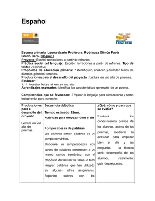 Español 
Escuela primaria: Leona vicario Profesora: Rodríguez Olimón Paola 
Grado: 3ero. Bloque: II 
Proyecto: Escribir narraciones a partir de refranes 
Práctica social del lenguaje: Escribir narraciones a partir de refranes. Tipo de 
texto: Descriptivo. 
Propósitos de educación primaria: * Identifiquen, analicen y disfruten textos de 
diversos géneros literarios. 
Producciones para el desarrollo del proyecto : Lectura en voz alta de poemas. 
Estándar: 
1.11. Muestra fluidez al leer en voz alta. 
Aprendizajes esperados: Identifica las características generales de un poema. 
Competencias que se favorecen: Emplear el lenguaje para comunicarse y como 
instrumento para aprender. 
Producciones 
para el 
desarrollo del 
proyecto 
Lectura en voz 
alta de 
poemas. 
Secuencia didáctica 
Tiempo estimado:15min. 
Actividad para empezar bien el día 
Rompecabezas de palabras 
Los alumnos arman palabras de un 
campo semántico. 
Elaboraré un rompecabezas con 
partes de palabras pertenecen a un 
mismo campo semántico, con el 
propósito de facilitar la tarea, o bien 
integrar palabras que han utilizado 
en algunas otras asignaturas. 
Repartiré sobres con los 
¿Qué, cómo y para que 
se evalúa? 
Evaluaré los 
conocimientos previos de 
los alumnos, acerca de los 
poemas, mediante la 
actividad para empezar 
bien el día y las 
preguntas, la técnica 
será: desempeño de los 
alumnos, instrumento: 
guía de preguntas. 
 