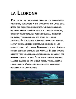 LA LLORONA 
POR LOS VALLES Y MONTAÑAS, CERCA DE LOS GRANDES RÍOS 
Y LAGUNAS, SE HA VISTO A UNA MUJER CON UNA LARGA BATA 
NEGRA QUE CUBRE TODO SU CUERPO. UN CABELLO LARGO, 
OSCURO Y NEGRO, LLENO DE INSECTOS COMO LUCIÉRNAGAS, 
GRILLOS Y MARIPOSAS. EN VEZ DE SU CABEZA, TIENE UNA 
CALAVERA, Y SUS OJOS SON DOS BOLAS EN LLAMAS 
ARDIENDO. EN SUS MANOS HUESUDAS Y LLENAS DE SANGRE, 
LLEVA Y MECE A UN BEBE MUERTO. ES CONOCIDA EN LOS 
PUEBLOS COMO LA LLORONA. DERRAMAN CON SUS LÁGRIMAS 
SANGRE SOBRE LA CRIATURA QUE ARRULLA. ÉL BEBE MUERTO 
SIEMPRE TIENE UNA MIRADA ACUSADORA CON SU MADRE, POR 
HABERLE QUITADO LA VIDA. SE DICE QUE SE ESCUCHAN SUS 
LLANTOS CUANDO NO HAY NINGÚN RUIDO, Y QUE ASUSTA A 
LAS MUJERES Y JÓVENES QUE HACEN ACTOS MALOS QUE 
DESOBEDEZCAN A SUS PADRES 
 