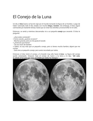 El Conejo de la Luna 
Un día, el dios bueno se fue de viaje por el mundo tomando la figura de un hombre. Luego de 
haber caminado todo el día, estaba con mucha fatiga y hambre. Sin embargo, el dios siguió 
caminando por bastante tiempo, hasta que se veían las estrellas y la luna brillar en el cielo. 
Entonces, se sentó y mientras descansaba vio a un pequeño conejo que cenando. El dios le 
preguntó: 
- ¿Que estás comiendo? 
+ Como zacate, ¿quieres un poco? 
- Muchas gracias, pero no me gusta el zacate. 
+ ¿Entonces que harás? 
- Tal vez morir de hambre. 
+ Sabes, no soy más que un pequeño conejo, pero si tienes mucha hambre, dejaré que me 
comas. 
- Solo eres un pequeño conejo, pero serás recordado por todos. 
Entonces el dios tomó el conejo y lo levantó muy alto hacía la luna. La figura del conejo 
quedo estampada. Después bajo al conejo de nuevo a la tierra y le dijo: "Ahí está, 
tu retrato el luz para que seas recordado por todos los tiempos ". 
 