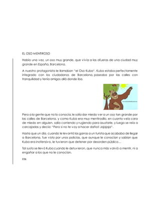 EL OSO MENTIROSO
Había una vez, un oso muy grande, que vivía a las afueras de una ciudad muy
grande en España, Barcelona.
A nuestro protagonista le llamaban “el Oso Kuba“. Kuba estaba perfectamente
integrado con los ciudadanos de Barcelona, paseaba por las calles con
tranquilidad y tenía amigos allá donde iba.
Pero a la gente que no lo conocía, le solía dar miedo ver a un oso tan grande por
las calles de Barcelona, y como Kuba era muy mentirosillo, en cuanto veía cara
de miedo en alguien, salía corriendo y rugiendo para asustarle, y luego se reía a
carcajadas y decía: “Pero si no te voy a hacer daño!! Jajajaja“.
Hasta que un día, cuando le levantó las garras a un turista que acababa de llegar
a Barcelona, fue visto por unos policías, que aunque le conocían y sabían que
Kuba era inofensivo, le tuvieron que detener por desorden público…
Tal susto se llevó Kuba cuando le detuvieron, que nunca más volvió a mentir, ni a
engañar a los que no le conocían.
FIN
 