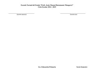 Escuela Normal del Estado “Profr. Jesús Manuel Bustamante Mungarro”
Ciclo Escolar 2014 - 2015
Lic. Educación Primaria Sexto Semestre
_______________________________________ ______________________________________
Docente asesor(a) Docente tutor
 