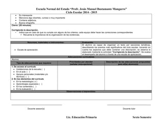 Escuela Normal del Estado “Profr. Jesús Manuel Bustamante Mungarro”
Ciclo Escolar 2014 - 2015
Lic. Educación Primaria Sexto Semestre
 Es interesante
 Menciona algo divertido, curioso o muy importante
 Contiene adjetivos.
 Buena ortografía.
Cierre: (20 minutos)
Corrigiendo la descripción.
• Indica que en caso de que no cumpla con alguno de los criterios, cada equipo debe hacer las correcciones correspondientes
 Recuerda la importancia de la organización de las evidencias.
Recursos, materiales e instrumentos: Evaluación
 Escala de apreciación.
El alumno es capaz de organizar un texto por secciones temáticas,
describiendo los eventos más significativos del ciclo escolar, tomando en
cuenta los aspectos que debe contener una descripción; se observa lo
elaborado mediante la actividad “Corrigiendo la descripción”. Se evalúa
el desempeño del alumno a través de una escala de apreciación.
Adecuaciones curriculares
Alumno:
Tipo de adecuaciones que requiere:
Prioridades por atender
(señalar área-opcional)
Descripción de las adecuaciones propuestas
para el(la) alumno(a)
1. De acceso al currículo
 Instalaciones de la escuela ( )
 En el aula ( )
 Apoyos personales (materiales y/o
técnicos) ( )
2. En los elementos del currículo
 En la metodología ( x )
 Aprendizajes esperados ( )
 En los contenidos ( )
 En la evaluación ( )
Observaciones e imprevistos:
____________________________________________ ______________________________________
Docente asesor(a) Docente tutor
 