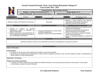 Escuela Normal del Estado “Profr. Jesús Manuel Bustamante Mungarro”
Ciclo Escolar 2014 - 2015
Lic. Educación Primaria Sexto Semestre
Asignatura: ESPAÑOL Bloque: V Ámbito: Participación social
Proyecto: Tipo de texto: Temas de reflexión:
Elaborar un álbum de recuerdos de la primaria Descriptivo
 Palabras y frases adjetivas para describir
adecuadamente personas y situaciones.
 Estructura y función de los álbumes.
Estándares curriculares: Aprendizajes esperados: Competencias que se favorecen:
 Organiza su escritura en párrafos
estructurados, usando la puntuación de
manera convencional.
 Realiza correcciones a sus producciones con
el fin de garantizar el propósito comunicativo y
que lo comprendan otros lectores.
 Jerarquiza información en un texto a partir
de criterios establecidos.
 Organiza un texto por secciones temáticas.
 Emplear el lenguaje para comunicarse y como
instrumento para aprender
 Identificar las propiedades del lenguaje en
diversas situaciones comunicativas
 Analizar la información y emplear el lenguaje
para la toma de decisiones
 Valorar la diversidad lingüística y cultural de
México
Propósitos:
Aprender a elaborar un álbum con la información que ha sido más significativa a lo largo de la primaria.
Secuencia Didáctica:
Inicio: (15 minutos)
Nuestro álbum.
 Comentar con los alumnos sobre la elaboración del álbum de recuerdos escolares.
 De acuerdo a los eventos que se mencionaron la sesión anterior, preguntar las fechas en que ocurrieron algunos de ellos; la participación se
realiza mediante “el bote de participación”.
Desarrollo: (15 minutos)
Registro de eventos importantes
 Entrega un formato a cada alumno para registrar los diferentes eventos en que el grupo participó durante el ciclo escolar, a nivel escuela.
 Cada realiza su registro de manera individual.
Escuela Primaria: “NOÉ PALOMARES NAVARRO”
Periodo: 11 de Mayo al 22 de Mayo del 2015 Grado y Grupo: 6to “B”
Nombre del docente: Martín Enrique Ruvalcaba Aguirre Nombre del practicante: María Fernanda Moroyoqui Arce
 