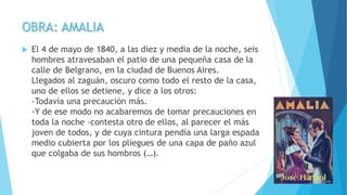 OBRA: AMALIA
 El 4 de mayo de 1840, a las diez y media de la noche, seis
hombres atravesaban el patio de una pequeña casa de la
calle de Belgrano, en la ciudad de Buenos Aires.
Llegados al zaguán, oscuro como todo el resto de la casa,
uno de ellos se detiene, y dice a los otros:
-Todavía una precaución más.
-Y de ese modo no acabaremos de tomar precauciones en
toda la noche -contesta otro de ellos, al parecer el más
joven de todos, y de cuya cintura pendía una larga espada
medio cubierta por los pliegues de una capa de paño azul
que colgaba de sus hombros (…).
 