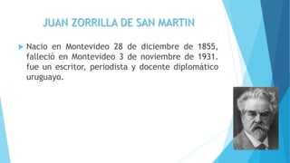 JUAN ZORRILLA DE SAN MARTIN
 Nacio en Montevideo 28 de diciembre de 1855,
falleció en Montevideo 3 de noviembre de 1931.
fue un escritor, periodista y docente diplomático
uruguayo.
 