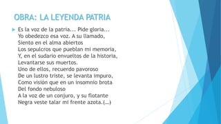 OBRA: LA LEYENDA PATRIA
 Es la voz de la patria... Pide gloria...
Yo obedezco esa voz. A su llamado,
Siento en el alma abiertos
Los sepulcros que pueblan mi memoria,
Y, en el sudario envueltos de la historia,
Levantarse sus muertos.
Uno de ellos, recuerdo pavoroso
De un lustro triste, se levanta impuro,
Como visión que en un insomnio brota
Del fondo nebuloso
A la voz de un conjuro, y su flotante
Negra veste talar mi frente azota.(…)
 