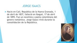 JORGE ISAACS
 Nacio en Cali, Republica de la Nueva Granada, 1
de abril de 1837, falleció en Ibagué, 17 de abril
de 1895. Fue un novelista y poeta colombiano del
genero romántico. Jorge Isaacs vivió durante la
consolidación de la República.
 