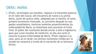 OBRA: MARIA
 Efraín, terminados sus estudios, regresa a la hacienda paterna,
en el valle del Cauca; allí encuentra de nuevo a su prima
María, joven de quince años, adoptada por la familia. El amor,
primero levemente insinuado, se convierte después en una
pasión avasalladora, mientras sombríos presentimientos (la
enfermedad de María, la misteriosa ave) anuncian el triste
final. El padre del muchacho decide enviar a éste a Inglaterra,
para que curse estudios de medicina; al año una carta le
anuncia la grave enfermedad de María. Efraín regresa a su
casa, pero ya es tarde: los últimos momentos vividos por la
amada los conocerá a través de la narración de su hermana
Emma.
 