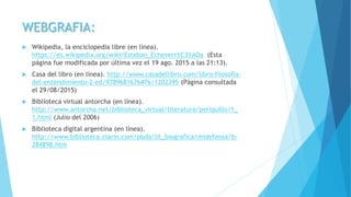 WEBGRAFIA:
 Wikipedia, la enciclopedia libre (en línea).
https://es.wikipedia.org/wiki/Esteban_Echeverr%C3%ADa (Esta
página fue modificada por última vez el 19 ago. 2015 a las 21:13).
 Casa del libro (en línea). http://www.casadellibro.com/libro-filosofia-
del-entendimiento-2-ed/9789681676476/1202395 (Página consultada
el 29/08/2015)
 Biblioteca virtual antorcha (en línea).
http://www.antorcha.net/biblioteca_virtual/literatura/periquillo/1_
1.html (Julio del 2006)
 Biblioteca digital argentina (en línea).
http://www.biblioteca.clarin.com/pbda/lit_biografica/midefensa/b-
284898.htm
 