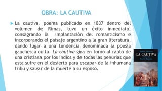 OBRA: LA CAUTIVA
 La cautiva, poema publicado en 1837 dentro del
volumen de Rimas, tuvo un éxito inmediato,
consagrando la implantación del romanticismo e
incorporando el paisaje argentino a la gran literatura,
dando lugar a una tendencia denominada la poesía
gauchesca culta. La cautiva gira en torno al rapto de
una cristiana por los indios y de todas las penurias que
esta sufre en el desierto para escapar de la inhumana
tribu y salvar de la muerte a su esposo.
 