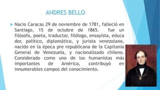 ANDRES BELLO
 Nacio Caracas 29 de noviembre de 1781, falleció en
Santiago, 15 de octubre de 1865. fue un
filósofo, poeta, traductor, filólogo, ensayista, educa
dor, político, diplomático, y jurista venezolano,
nacido en la época pre republicana de la Capitanía
General de Venezuela, y nacionalizado chileno.
Considerado como uno de los humanistas más
importantes de América, contribuyó en
innumerables campos del conocimiento.
 