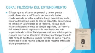 OBRA: FILOSOFIA DEL ENTENDIMIENTO
 El lugar que su sistema en general y tantos puntos
particulares dan a la Filosofía del entendimiento,
condicionando su valía, es desde luego excepcional en la
historia del pensamiento de lengua española, pero incluso
no ínfimo en la universal de la filosofía. Porque en la
historia del pensamiento de lengua española, la Filosofía
del entendimiento representa la manifestación más
importante de la filosofía hispanoamericana influida por la
europea anterior al idealismo alemán y contemporánea de
ésta hasta la positivista –puedo ratificar el juicio– y por lo
mismo un hito de relieve singular en la historia entera de
dicho pensamiento.
 