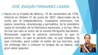 JOSÉ JOAQUÍN FERNANDEZ LIZARDI
 Nacio en la Ciudad de México, 15 de noviembre de 1776,
falleció en ibídem 21 de junio de 1827. observador de la
lucha por la independencia, ciudadano mexicano, fue
poeta, novelista, dramaturgo y periodista. Se le considera
como el iniciador de la literatura mexicana, y lo fue. Pero
no fue tan solo el autor de la novela Periquillo Sarniento.
Demasiado urgente le parecía comunicar lo que le
parecía bien, lo que le parecía mal, lo que alababa, lo
que criticaba, para cuidar el estilo de sus escritos, que
sin embargo dan a conocer la lengua de su época, con
gran sabor popular.
 
