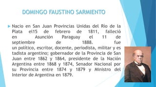 DOMINGO FAUSTINO SARMIENTO
 Nacio en San Juan Provincias Unidas del Río de la
Plata el15 de febrero de 1811, falleció
en Asunción Paraguay el 11 de
septiembre de 1888. fue
un político, escritor, docente, periodista, militar y es
tadista argentino; gobernador de la Provincia de San
Juan entre 1862 y 1864, presidente de la Nación
Argentina entre 1868 y 1874, Senador Nacional por
su Provincia entre 1874 y 1879 y Ministro del
Interior de Argentina en 1879.
 