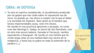 OBRA: MI DEFENSA
 Ya está mi espíritu restablecido, el aturdimiento producido
por los golpes que han caído sobre mi reputación tan de
recio, ha pasado ya; voy ahora a cumplir con lo que el deber
y la sociedad me imponen. Vean quién es el hombre que
tantas importunidades causa, vean mis títulos.
He nacido en una provincia ignorante y atrasada, no como
cree don Domingo S. Godoy, en barrio de San Pantaleón, sino
en otro más oscuro todavía, llamado el Carrascal, nombre
equivalente a Huangualí. He nacido en una familia que ha
vivido largos años en una mediocridad muy vecina de la
indigencia, y hasta hoy es pobre en toda la extensión de la
palabra (…).
 