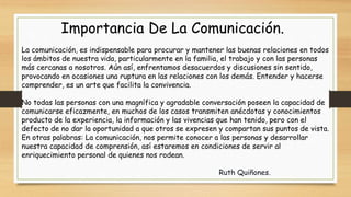 Importancia De La Comunicación.
La comunicación, es indispensable para procurar y mantener las buenas relaciones en todos
los ámbitos de nuestra vida, particularmente en la familia, el trabajo y con las personas
más cercanas a nosotros. Aún así, enfrentamos desacuerdos y discusiones sin sentido,
provocando en ocasiones una ruptura en las relaciones con los demás. Entender y hacerse
comprender, es un arte que facilita la convivencia.
No todas las personas con una magnífica y agradable conversación poseen la capacidad de
comunicarse eficazmente, en muchos de los casos transmiten anécdotas y conocimientos
producto de la experiencia, la información y las vivencias que han tenido, pero con el
defecto de no dar la oportunidad a que otros se expresen y compartan sus puntos de vista.
En otras palabras: La comunicación, nos permite conocer a las personas y desarrollar
nuestra capacidad de comprensión, así estaremos en condiciones de servir al
enriquecimiento personal de quienes nos rodean.
Ruth Quiñones.
