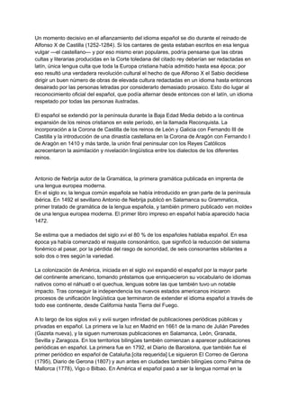 Un momento decisivo en el afianzamiento del idioma español se dio durante el reinado de
Alfonso X de Castilla (1252-1284).​Si los cantares de gesta estaban escritos en esa lengua
vulgar —el castellano— y por eso mismo eran populares, podría pensarse que las obras
cultas y literarias producidas en la Corte toledana del citado rey deberían ser redactadas en
latín, única lengua culta que toda la Europa cristiana había admitido hasta esa época; por
eso resultó una verdadera revolución cultural el hecho de que Alfonso X el Sabio decidiese
dirigir un buen número de obras de elevada cultura redactadas en un idioma hasta entonces
desairado por las personas letradas por considerarlo demasiado prosaico. Esto dio lugar al
reconocimiento oficial del español, que podía alternar desde entonces con el latín, un idioma
respetado por todas las personas ilustradas.​
El español se extendió por la península durante la Baja Edad Media debido a la continua
expansión de los reinos cristianos en este período, en la llamada Reconquista. La
incorporación a la Corona de Castilla de los reinos de León y Galicia con Fernando III de
Castilla y la introducción de una dinastía castellana en la Corona de Aragón con Fernando I
de Aragón en 1410 y más tarde, la unión final peninsular con los Reyes Católicos
acrecentaron la asimilación y nivelación lingüística entre los dialectos de los diferentes
reinos.
Antonio de Nebrija autor de la Gramática, la primera gramática publicada en imprenta de
una lengua europea moderna.
En el siglo xv, la lengua común española se había introducido en gran parte de la península
ibérica. En 1492 el sevillano Antonio de Nebrija publicó en Salamanca su Grammatica,
primer tratado de gramática de la lengua española, y también primero publicado «en molde»
de una lengua europea moderna.​El primer libro impreso en español había aparecido hacia
1472.
Se estima que a mediados del siglo xvi el 80 % de los españoles hablaba español.​En esa
época ya había comenzado el reajuste consonántico, que significó la reducción del sistema
fonémico al pasar, por la pérdida del rasgo de sonoridad, de seis consonantes sibilantes a
solo dos o tres según la variedad.
La colonización de América, iniciada en el siglo xvi expandió el español por la mayor parte
del continente americano, tomando préstamos que enriquecieron su vocabulario de idiomas
nativos como el náhuatl o el quechua, lenguas sobre las que también tuvo un notable
impacto. Tras conseguir la independencia los nuevos estados americanos iniciaron
procesos de unificación lingüística que terminaron de extender el idioma español a través de
todo ese continente, desde California hasta Tierra del Fuego.
A lo largo de los siglos xvii y xviii surgen infinidad de publicaciones periódicas públicas y
privadas en español. La primera ve la luz en Madrid en 1661 de la mano de Julián Paredes
(Gazeta nueva),​y la siguen numerosas publicaciones en Salamanca, León, Granada,
Sevilla y Zaragoza. En los territorios bilingües también comienzan a aparecer publicaciones
periódicas en español. La primera fue en 1792, el Diario de Barcelona, que también fue el
primer periódico en español de Cataluña.[cita requerida] Le siguieron El Correo de Gerona
(1795), Diario de Gerona (1807) y aun antes en ciudades también bilingües como Palma de
Mallorca (1778), Vigo o Bilbao. En América el español pasó a ser la lengua normal en la
 
