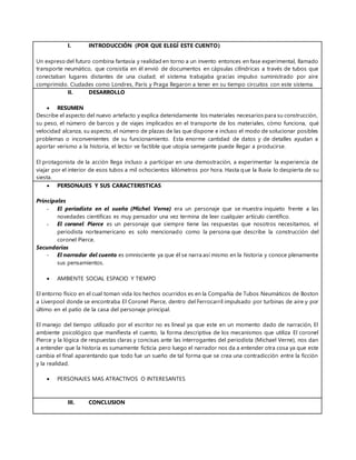 I. INTRODUCCIÓN (POR QUE ELEGÍ ESTE CUENTO)
Un expreso del futuro combina fantasía y realidad en torno a un invento entonces en fase experimental, llamado
transporte neumático, que consistía en él envió de documentos en cápsulas cilíndricas a través de tubos que
conectaban lugares distantes de una ciudad; el sistema trabajaba gracias impulso suministrado por aire
comprimido. Ciudades como Londres, París y Praga llegaron a tener en su tiempo circuitos con este sistema.
II. DESARROLLO
 RESUMEN
Describe el aspecto del nuevo artefacto y explica detenidamente los materiales necesarios para su construcción,
su peso, el número de barcos y de viajes implicados en el transporte de los materiales, cómo funciona, qué
velocidad alcanza, su aspecto, el número de plazas de las que dispone e incluso el modo de solucionar posibles
problemas o inconvenientes de su funcionamiento. Esta enorme cantidad de datos y de detalles ayudan a
aportar verismo a la historia, el lector ve factible que utopía semejante puede llegar a producirse.
El protagonista de la acción llega incluso a participar en una demostración, a experimentar la experiencia de
viajar por el interior de esos tubos a mil ochocientos kilómetros por hora. Hasta que la lluvia lo despierta de su
siesta.
 PERSONAJES Y SUS CARACTERISTICAS
Principales
- El periodista en el sueño (Michel Verne) era un personaje que se muestra inquieto frente a las
novedades científicas es muy pensador una vez termina de leer cualquier artículo científico.
- El coronel Pierce es un personaje que siempre tiene las respuestas que nosotros necesitamos, el
periodista norteamericano es solo mencionado como la persona que describe la construcción del
coronel Pierce.
Secundarios
- El narrador del cuento es omnisciente ya que él se narra así mismo en la historia y conoce plenamente
sus pensamientos.
 AMBIENTE SOCIAL ESPACIO Y TIEMPO
El entorno físico en el cual toman vida los hechos ocurridos es en la Compañía de Tubos Neumáticos de Boston
a Liverpool donde se encontraba El Coronel Pierce, dentro del Ferrocarril impulsado por turbinas de aire y por
último en el patio de la casa del personaje principal.
El manejo del tiempo utilizado por el escritor no es lineal ya que este en un momento dado de narración, El
ambiente psicológico que manifiesta el cuento, la forma descriptiva de los mecanismos que utiliza El coronel
Pierce y la lógica de respuestas claras y concisas ante las interrogantes del periodista (Michael Verne), nos dan
a entender que la historia es sumamente ficticia pero luego el narrador nos da a entender otra cosa ya que este
cambia el final aparentando que todo fue un sueño de tal forma que se crea una contradicción entre la ficción
y la realidad.
 PERSONAJES MAS ATRACTIVOS O INTERESANTES
III. CONCLUSION
 