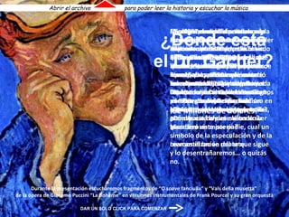 No dejemos de disfrutarlo. Éste es el famoso  “Retrato del Dr. Gachet”.  Fue realizado en 1890 por  Vincent Van Gogh y la mayoría de los expertos afirma que es  “el retrato mejor pintado en toda la historia del arte moderno". ¿Quién es su actual propietario? ¿Dónde está ahora el cuadro? ¿Es acaso un misterio? Leamos el breve relato que sigue y lo desentrañaremos… o quizás no. “ En 1897, tras la muerte de  van Gogh, su cuñada logró vender el cuadro por 300 francos  (unos 58 dólares) pero el verdadero carrusel de infamias comenzó en 1990 en la sala de remates de Christie’s en Nueva York, cuando en sólo tres minutos el “Retrato del Dr. Gachet” desapareció de la vista de todos, siendo aun hoy un misterio su paradero. La subasta se inició sobre la nada despreciable base de veinte millones de dólares, pero cuando el martillo bajó definitivamente quedó establecido un verdadero récord, ya que un irrelevante marchante de Tokio adquirió el “Retrato del Dr. Gachet” en nombre de un cliente anónimo en  ¡ 82 millones de dólares!  La obra maestra fue embarcada  de inmediato con destino a un depósito ultra secreto de Tokio.  El flamante propietario del “Gachet”, el industrial japonés Ryoei Saito, permaneció unas horas junto a la “joya” y no demoró en ocultarla dentro de una bóveda bajo climatización controlada, donde permaneció por espacio de siete años sin ser tocada ni vista por nadie, cual un símbolo   de la especulación y de la mercantilización del arte.  Mientras el cuadro permanecía en su escondite, Saito sucumbió económicamente y su salud se deterioró. En 1993, ya en silla de ruedas, Saito escandalizó al mundo del arte cuando anunció su voluntad de ser cremado y sepultado junto con el van Gogh, para luego aclarar que sólo se había tratado de una broma… ¿Dónde está el Dr. Gachet? Durante la presentación escucharemos fragmentos de “O soave fanciulla” y “Vals della musetta”  de la ópera de Giacomo Puccini “La Bohème” en versiones instrumentales de Frank Pourcel y su gran orquesta Abrir el archivo  para poder leer la historia y escuchar la música DAR UN SOLO CLICK PARA COMENZAR 