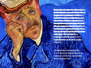 Nadie se rió, sin embargo, cuando en 1996, tras su muerte, no había quedado claro quién era en ese momento el dueño del “Gachet”, si los herederos de Saito, si su compañía o sus acreedores. Menos aun se conocía su paradero, el que ya habían tratado en vano de detectar tanto los curadores de todos los museos como las más importantes casas de subasta. Pero aun cuando los represen-tantes de la compañía de Saito aseguran hoy que el cuadro todavía anda por allí, un velo de misterio envuelve cualquier intento de transacción futura. El “Gachet” parece simplemente haber sido tragado por las turbias aguas del mercado internacional del arte. Sayonara, Japón.  El triste y ensortijado Dr. Gachet,  de quien el propio van Gogh había dicho que reflejaba una “descorazonadora expresión de nuestro tiempo", tiene que haber abandonado sin dudas Japón con rumbo hacia algún coleccionista privado. ¿De nueva York? ¿Acaso de Francia? ¿De Suiza? En opinión de Sjraar van Heugten, jefe de colecciones del Museo van Gogh de Amsterdam, el “Gachet” no es meramente uno de los retratos más caros del mundo, sino el retrato cumbre realizado por el artista. El mundo del arte mantiene la esperanza de que, en cualquier momento, el “Retrato del Dr. Gachet” vuelva a salir a la superficie. “Todos querrían tener en sus museos esta obra de arte”, dice a su vez George Shackelford, presidente en arte europeo del Museo de Bellas Artes de Boston y agrega: “Por ahora, sin embargo, sólo tenemos para contentarnos el dinero… y el misterio .”  Condensado y adaptado de  © U.S.News & World Report Inc.  Todos los derechos reservados. www.usnews.com  