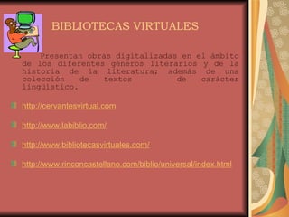 BIBLIOTECAS VIRTUALES Presentan obras digitalizadas en el ámbito de los diferentes géneros literarios y de la historia de la literatura; además de una colección de textos  de carácter lingüístico. http://cervantesvirtual.com http://www.labiblio.com/ http://www.bibliotecasvirtuales.com/ http://www.rinconcastellano.com/biblio/universal/index.html 