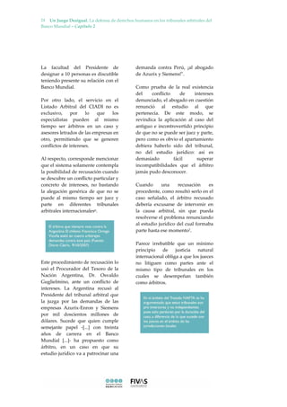 Un Juego Desigual. La defensa de derechos humanos en los tribunales arbitrales del
Banco Mundial – Capítulo 2
24
La facultad del Presidente de
designar a 10 personas es discutible
teniendo presente su relación con el
Banco Mundial.
Por otro lado, el servicio en el
Listado Arbitral del CIADI no es
exclusivo, por lo que los
especialistas pueden al mismo
tiempo ser árbitros en un caso y
asesores letrados de las empresas en
otro, permitiendo que se generen
conﬂictos de intereses.
Al respecto, corresponde mencionar
que el sistema solamente contempla
la posibilidad de recusación cuando
se descubre un conﬂicto particular y
concreto de intereses, no bastando
la alegación genérica de que no se
puede al mismo tiempo ser juez y
parte en diferentes tribunales
arbitrales internacionales6.
Este procedimiento de recusación lo
usó el Procurador del Tesoro de la
Nación Argentina, Dr. Osvaldo
Guglielmino, ante un conﬂicto de
intereses. La Argentina recusó al
Presidente del tribunal arbitral que
la juzga por las demandas de las
empresas Azurix-Enron y Siemens
por mil doscientos millones de
dólares. Sucede que quien cumple
semejante papel -[...] con treinta
años de carrera en el Banco
Mundial [...]- ha propuesto como
árbitro, en un caso en que su
estudio jurídico va a patrocinar una
demanda contra Perú, ¡al abogado
de Azurix y Siemens!".
Como prueba de la real existencia
del conﬂicto de intereses
denunciado, el abogado en cuestión
renunció al estudio al que
pertenecía. De este modo, se
revindica la aplicación al caso del
antiguo e incontrovertido principio
de que no se puede ser juez y parte,
pero como es obvio el apartamiento
debiera haberlo sido del tribunal,
no del estudio jurídico: así es
demasiado fácil superar
incompatibilidades que el árbitro
jamás pudo desconocer.
Cuando una recusación es
procedente, como resultó serlo en el
caso señalado, el árbitro recusado
debería excusarse de intervenir en
la causa arbitral, sin que pueda
resolverse el problema renunciando
al estudio jurídico del cual formaba
parte hasta ese momento7.
Parece irrebatible que un mínimo
principio de justicia natural
internacional obliga a que los jueces
no litiguen como partes ante el
mismo tipo de tribunales en los
cuales se desempeñan también
como árbitros.
 