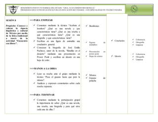 BENEMÉRITO INSTITUTO NORMALDELESTADO “GRAL. JUAN CRISÓSTOMO BONILLA”
PROGRAMA EDUCATIVO DE LICENCIATURA EN EDUCACIÓN SECUNDARIA CON ESPECIALIDAD EN TELESECUNDARIA
SESIÓN 8
Propósito: Conocer y
valorar la riqueza
lingüística y cultural
de México por medio
de la lirica tradicional
a través de la
actividad “Encuentro
con libros”.
>>>PARA EMPEZAR
 Comenten mediante la técnica “Acabate el
bombon” ¿Qué es una novela y que
características tiene? ¿Qué es una reseña y
qué características tiene? ¿Qué es una
biografía y que características tiene?
 Escriban en una figura de animalito una
conclusión general.
 Conozcan la biografía de José Emilio
Pacheco, autor de la novela, “Batallas en el
desierto” mediante una presentación en
Power Ponit y escriban un ideario en una
hoja de color.
>>>MANOS A LA OBRA
 Lean su reseña ante el grupo mediante la
técnica “Pasa el gusano hasta que pare la
música”.
 Analicen y expresen comentarios sobre cada
reseña expuesta.
>>>PARA TERMINAR
 Comenten mediante la participación grupal
la importancia de saber ¿Qué es una novela,
una reseña, una biografia y para qué sirve
cada una de ellas.?
 Bombones
 Figuras de
animalitos
 Presentación en
power point
 Hojas de colores
 Música
 Gusano de
peluche
 Conclusión
 Ideario
 Coherencia
 Ortografia
 Limpieza
 Coherencia
 Ortografia
 Limpieza
 