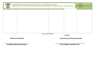 BENEMÉRITO INSTITUTO NORMALDELESTADO “GRAL. JUAN CRISÓSTOMO BONILLA”
PROGRAMA EDUCATIVO DE LICENCIATURA EN EDUCACIÓN SECUNDARIA CON ESPECIALIDAD EN TELESECUNDARIA
PLAN DE SESIÓN
Vo. Bo.
Docente en formación Docente que autoriza la planeación
__________________________________ _________________________________________
José Miguel Méndez Domínguez Profra: Abigaid González Perez
 