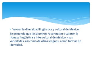 • Valorar la diversidad lingüística y cultural de México:
Se pretende que los alumnos reconozcan y valoren la
riqueza lingüística e intercultural de México y sus
variedades, así como de otras lenguas, como formas de
identidad.
 